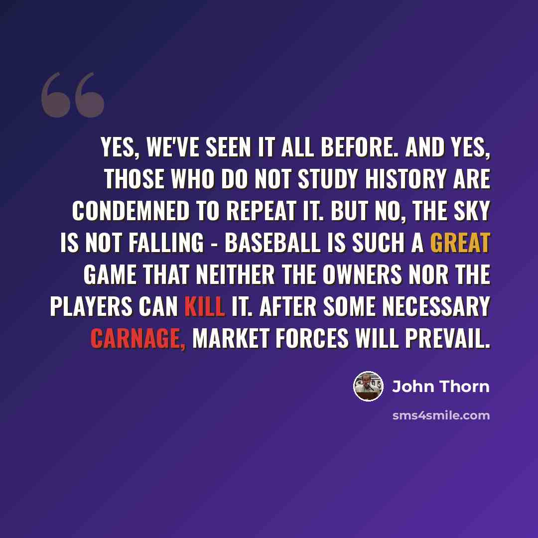“Yes, we've seen it all before. And yes, those who do not study history are condemned to repeat it. But no, the sky is not falling - baseball is such a great game that neither the owners nor the players can kill it. After some necessary carnage, market forces will prevail.” quote by John Thorn