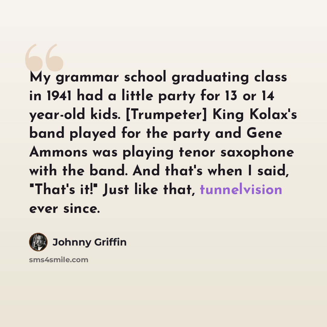 “My grammar school graduating class in 1941 had a little party for 13 or 14 year-old kids. [Trumpeter] King Kolax's band played for the party and Gene Ammons was playing tenor saxophone with the band. And that's when I said, "That's it!" Just like that, tunnelvision ever since.” quote by Johnny Griffin