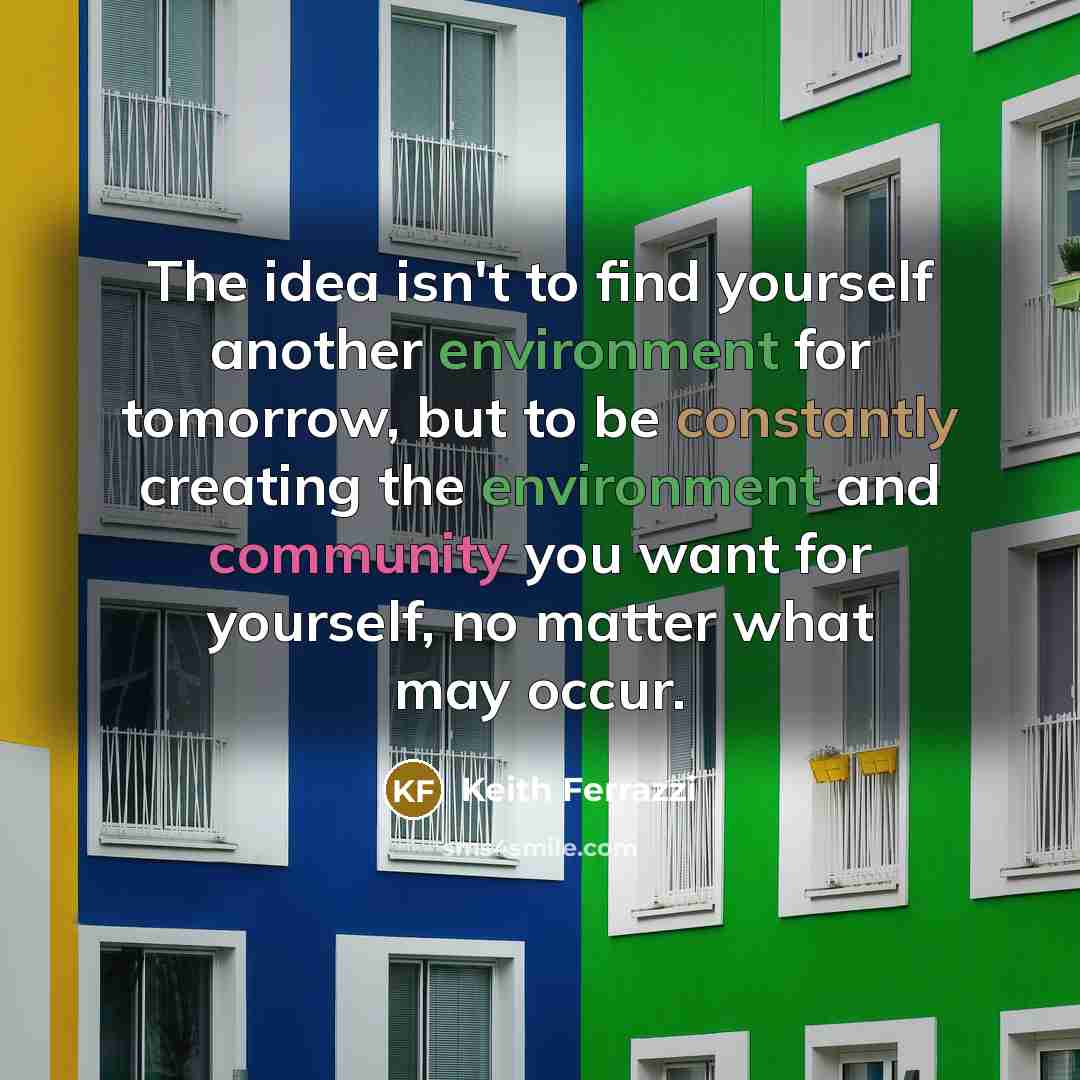 “The idea isn't to find yourself another environment for tomorrow, but to be constantly creating the environment and community you want for yourself, no matter what may occur.” quote by Keith Ferrazzi