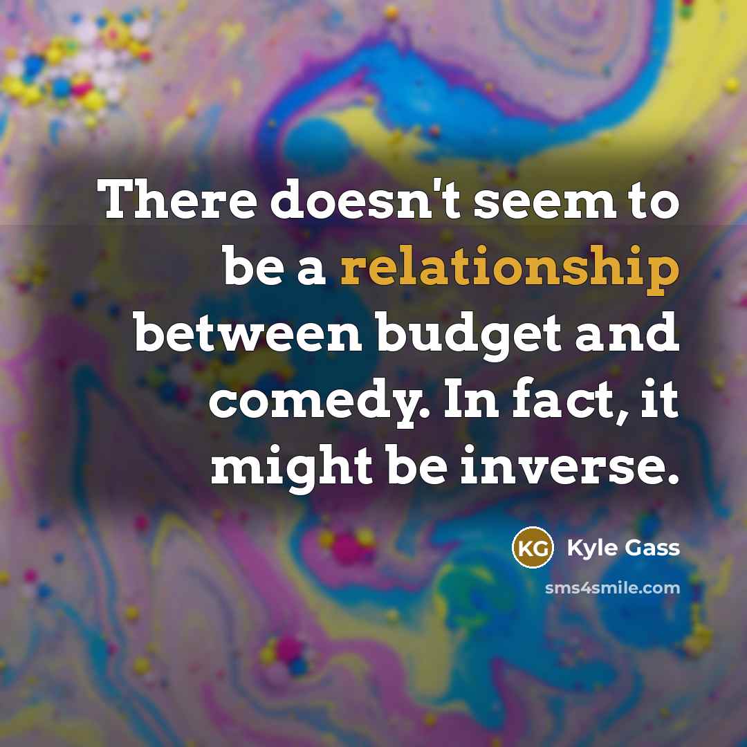 “There doesn't seem to be a relationship between budget and comedy. In fact, it might be inverse.” quote by Kyle Gass