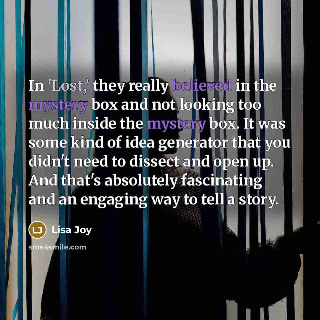 “In 'Lost,' they really believed in the mystery box and not looking too much inside the mystery box. It was some kind of idea generator that you didn't need to dissect and open up. And that's absolutely fascinating and an engaging way to tell a story.” quote by Lisa Joy