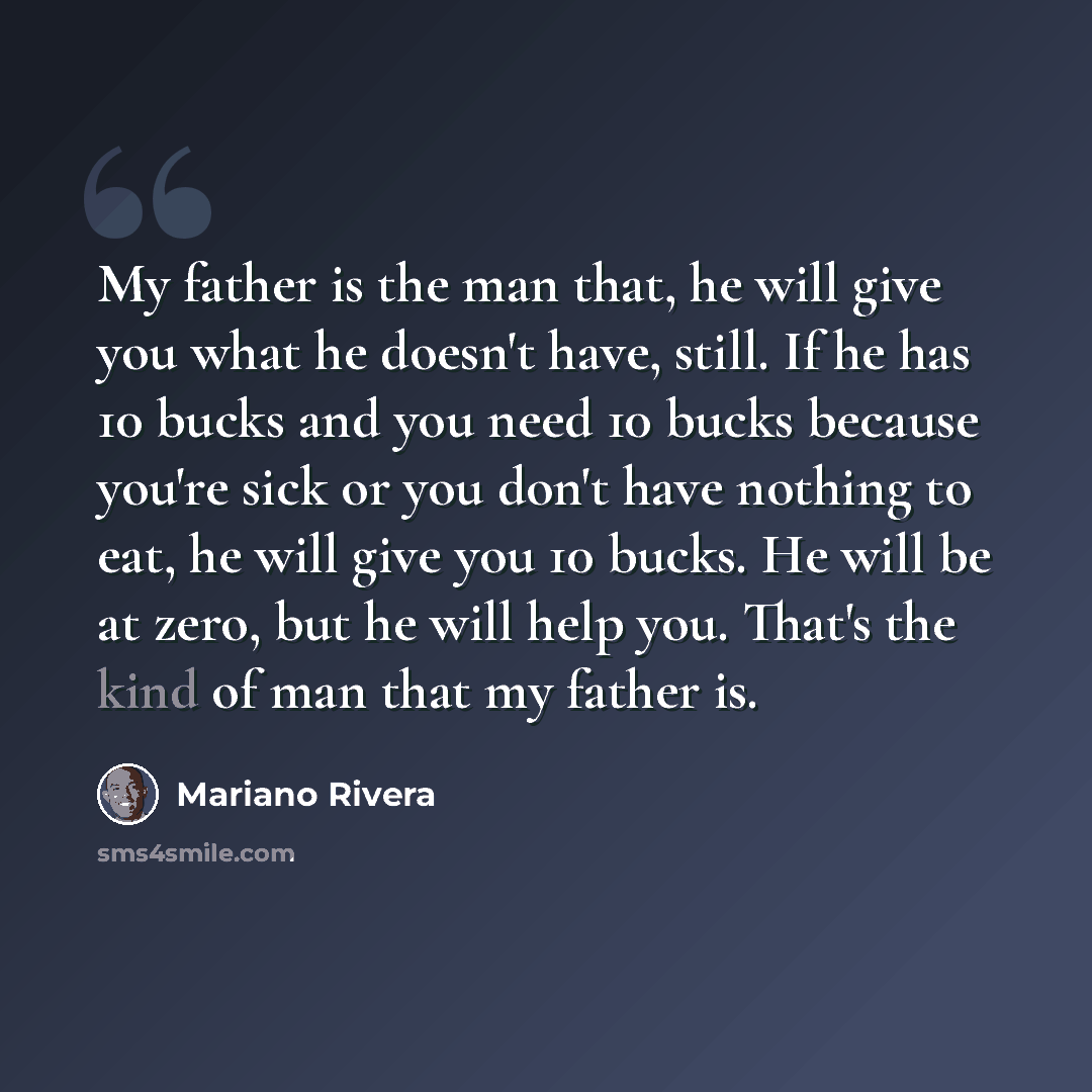 “My father is the man that, he will give you what he doesn't have, still. If he has 10 bucks and you need 10 bucks because you're sick or you don't have nothing to eat, he will give you 10 bucks. He will be at zero, but he will help you. That's the kind of man that my father is.” quote by Mariano Rivera