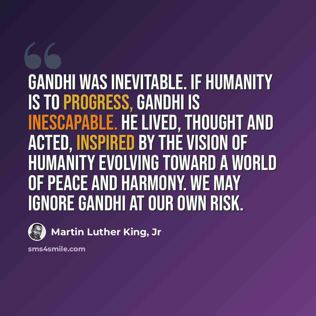 “Gandhi was inevitable. If humanity is to progress, Gandhi is inescapable. He lived, thought and acted, inspired by the vision of humanity evolving toward a world of peace and harmony. We may ignore Gandhi at our own risk.” quote by Martin Luther King, Jr