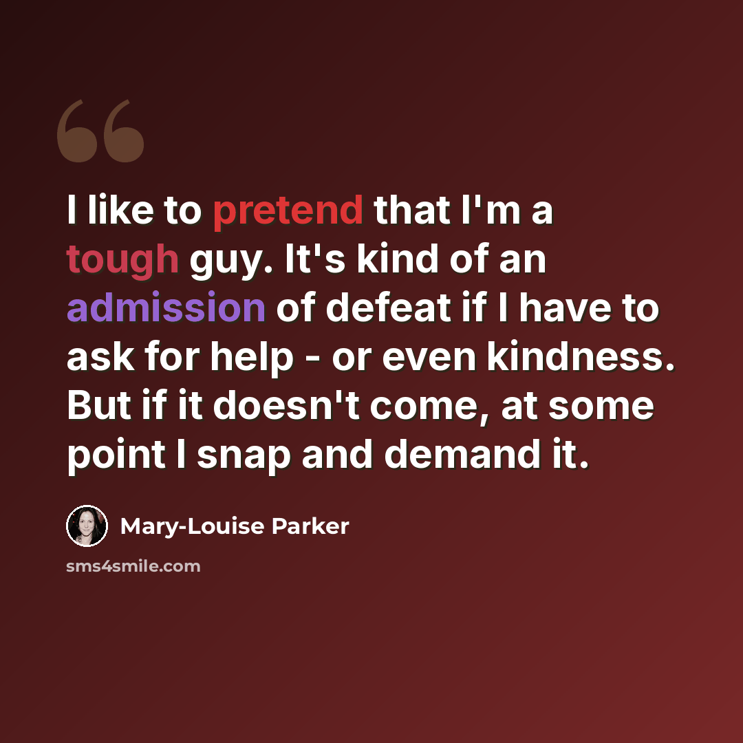 “I like to pretend that I'm a tough guy. It's kind of an admission of defeat if I have to ask for help - or even kindness. But if it doesn't come, at some point I snap and demand it.” quote by Mary-Louise Parker