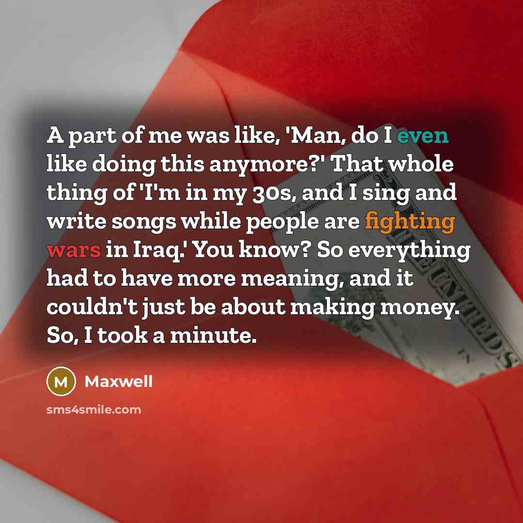 “A part of me was like, 'Man, do I even like doing this anymore?' That whole thing of 'I'm in my 30s, and I sing and write songs while people are fighting wars in Iraq.' You know? So everything had to have more meaning, and it couldn't just be about making money. So, I took a minute.” quote by Maxwell