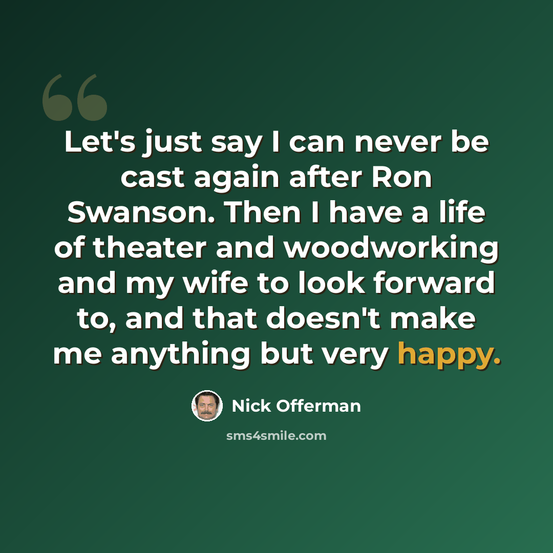 “Let's just say I can never be cast again after Ron Swanson. Then I have a life of theater and woodworking and my wife to look forward to, and that doesn't make me anything but very happy.” quote by Nick Offerman