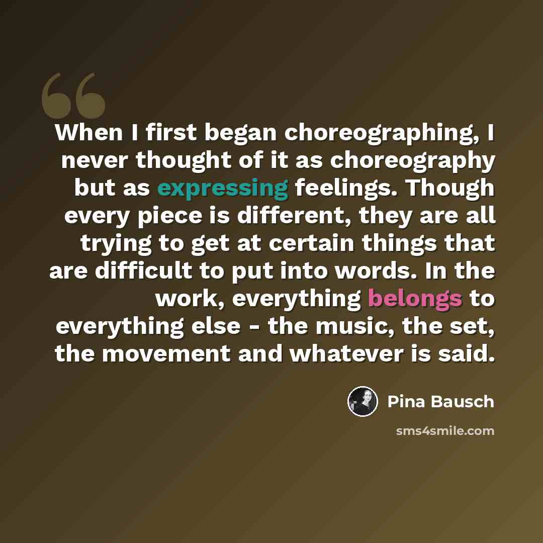 “When I first began choreographing, I never thought of it as choreography but as expressing feelings. Though every piece is different, they are all trying to get at certain things that are difficult to put into words. In the work, everything belongs to everything else - the music, the set, the…” quote by Pina Bausch