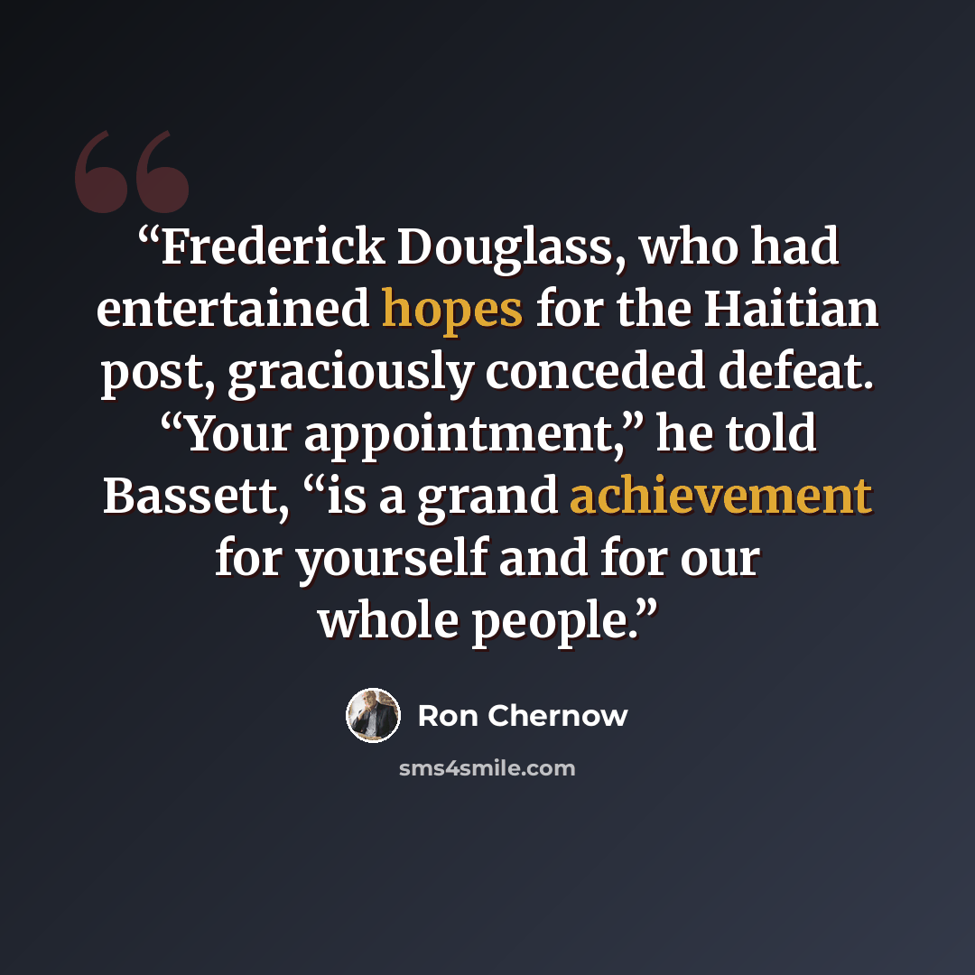 “Frederick Douglass, who had entertained hopes for the Haitian post, graciously conceded defeat. “Your appointment,” he told Bassett, “is a grand achievement for yourself and for our whole people.” quote by Ron Chernow