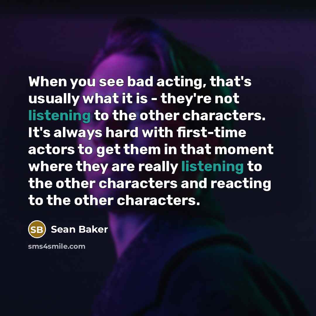 “When you see bad acting, that's usually what it is - they're not listening to the other characters. It's always hard with first-time actors to get them in that moment where they are really listening to the other characters and reacting to the other characters.” quote by Sean Baker