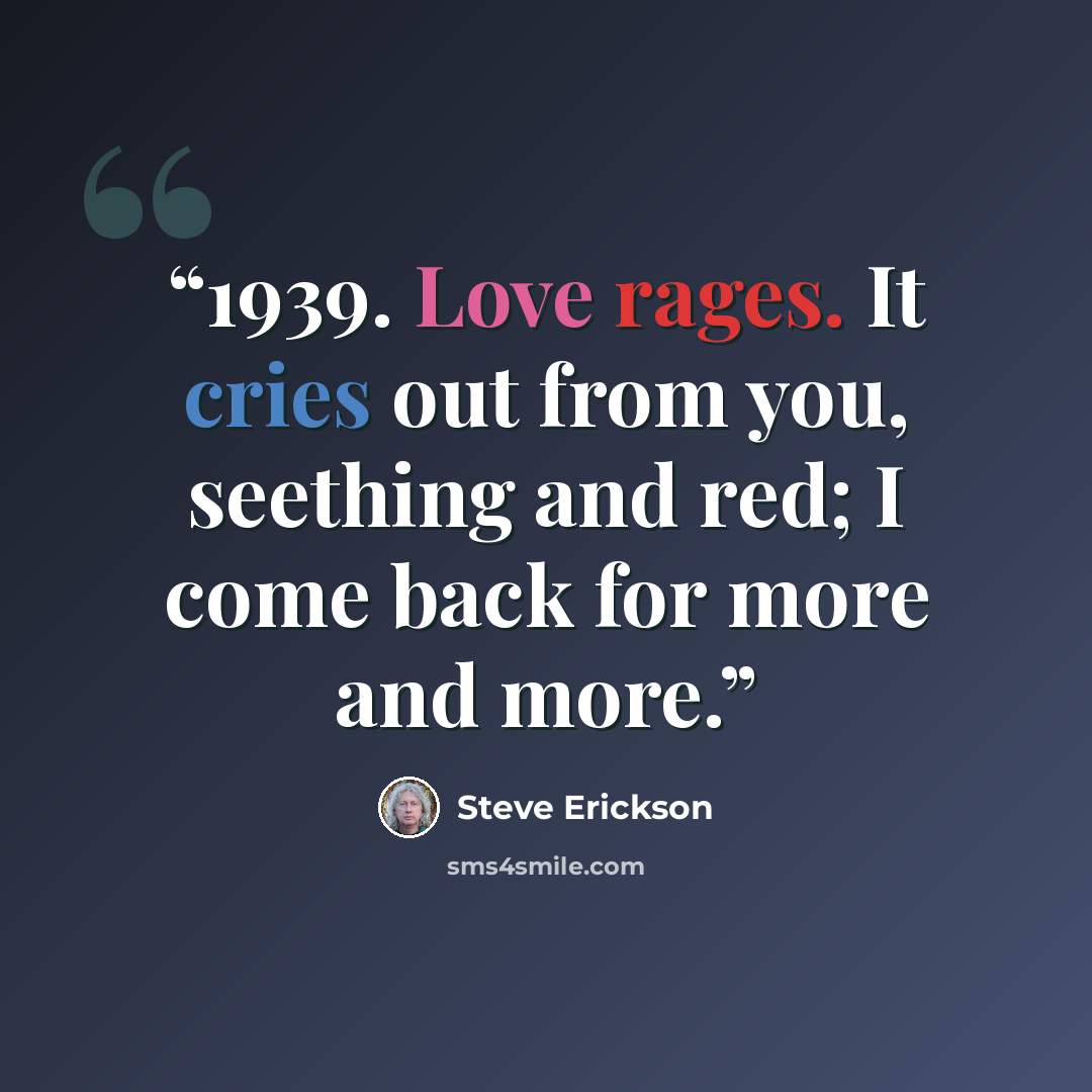 “1939. Love rages. It cries out from you, seething and red; I come back for more and more.” quote by Steve Erickson