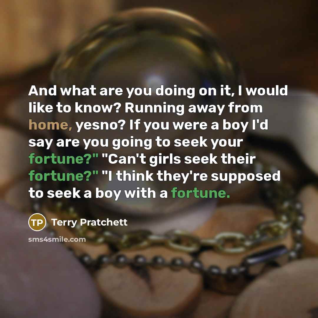 “And what are you doing on it, I would like to know? Running away from home, yesno? If you were a boy I'd say are you going to seek your fortune?" "Can't girls seek their fortune?" "I think they're supposed to seek a boy with a fortune.” quote by Terry Pratchett