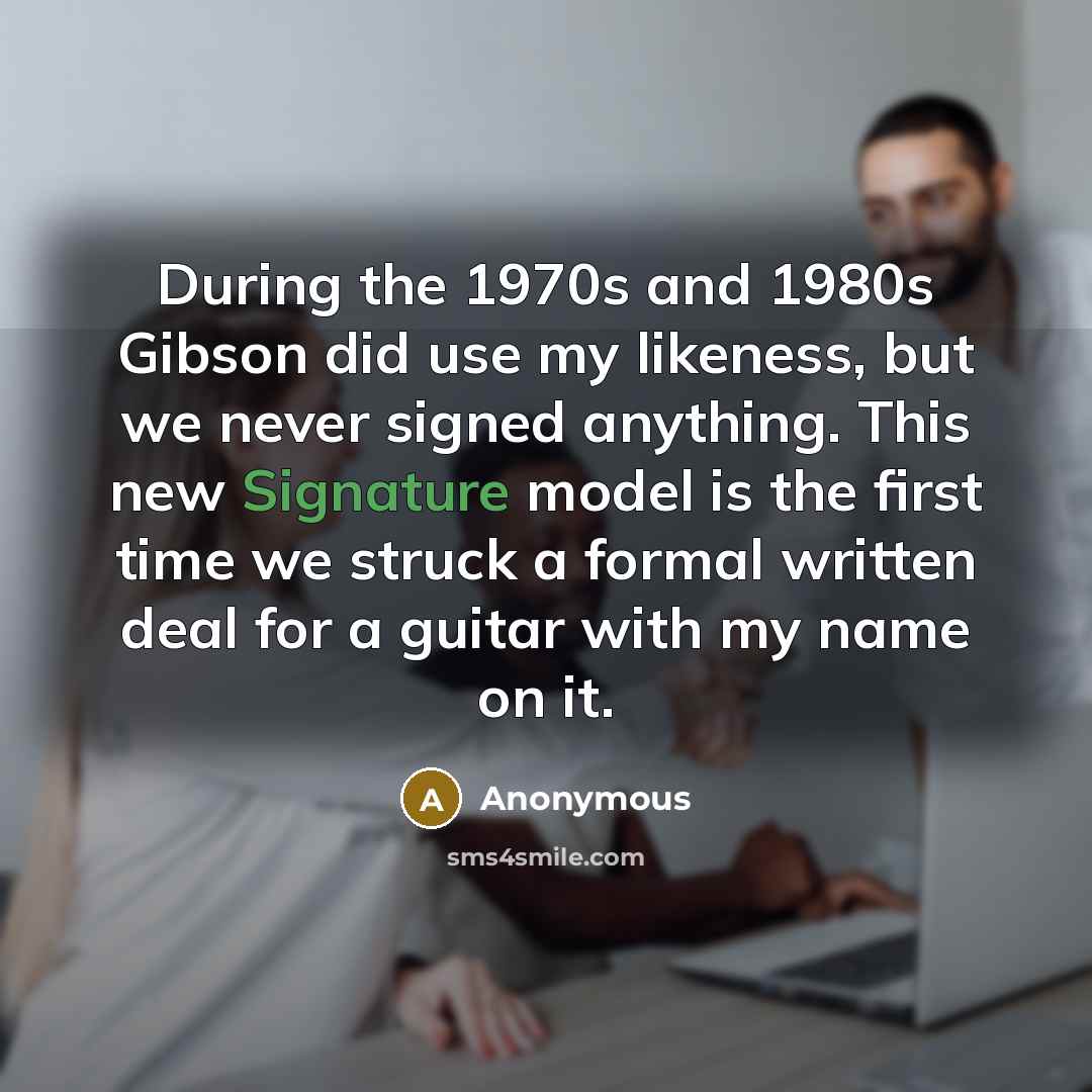 “During the 1970s and 1980s Gibson did use my likeness, but we never signed anything. This new Signature model is the first time we struck a formal written deal for a guitar with my name on it.” quote by Anonymous