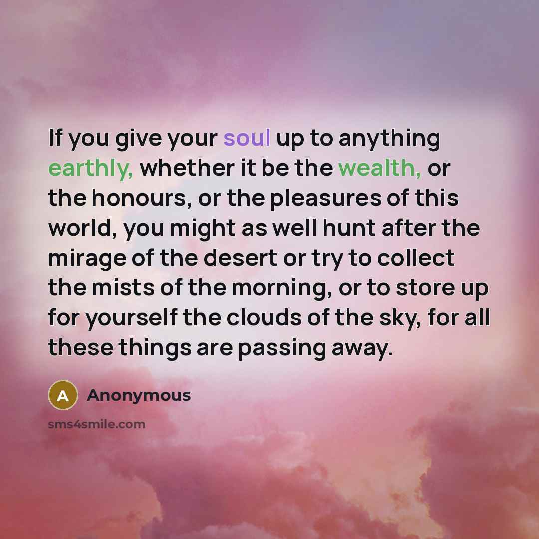 “If you give your soul up to anything earthly, whether it be the wealth, or the honours, or the pleasures of this world, you might as well hunt after the mirage of the desert or try to collect the mists of the morning, or to store up for yourself the clouds of the sky, for all these things are…” quote by Anonymous