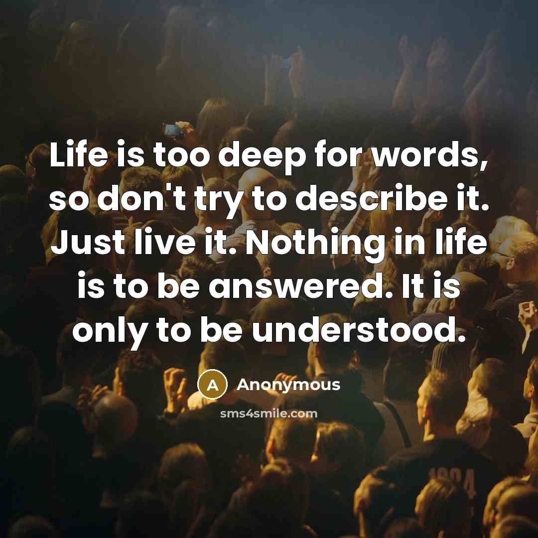 “Life is too deep for words, so don't try to describe it. Just live it. Nothing in life is to be answered. It is only to be understood.” quote by Anonymous