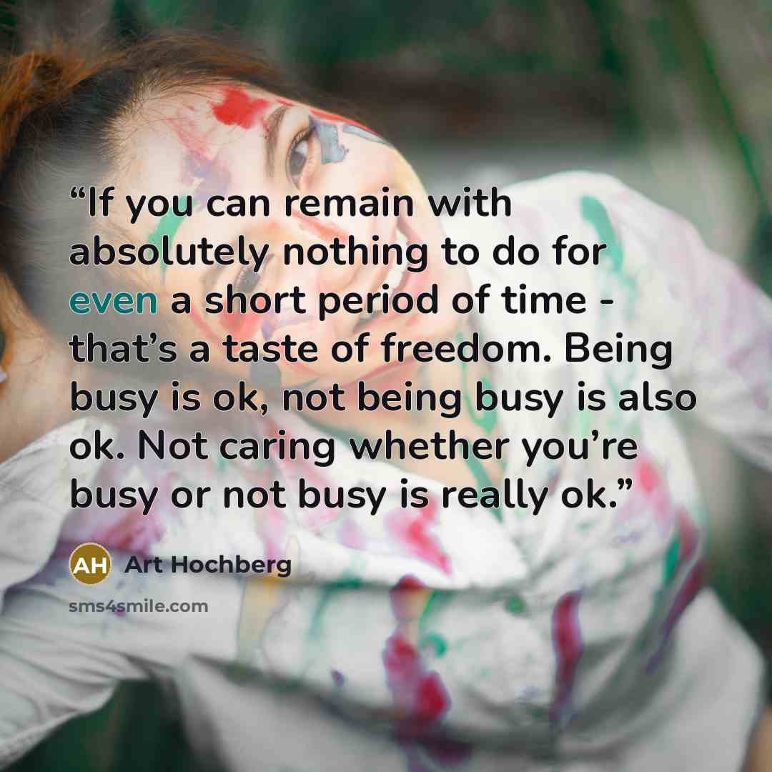 “If you can remain with absolutely nothing to do for even a short period of time - that’s a taste of freedom. Being busy is ok, not being busy is also ok. Not caring whether you’re busy or not busy is really ok.” quote by Art Hochberg
