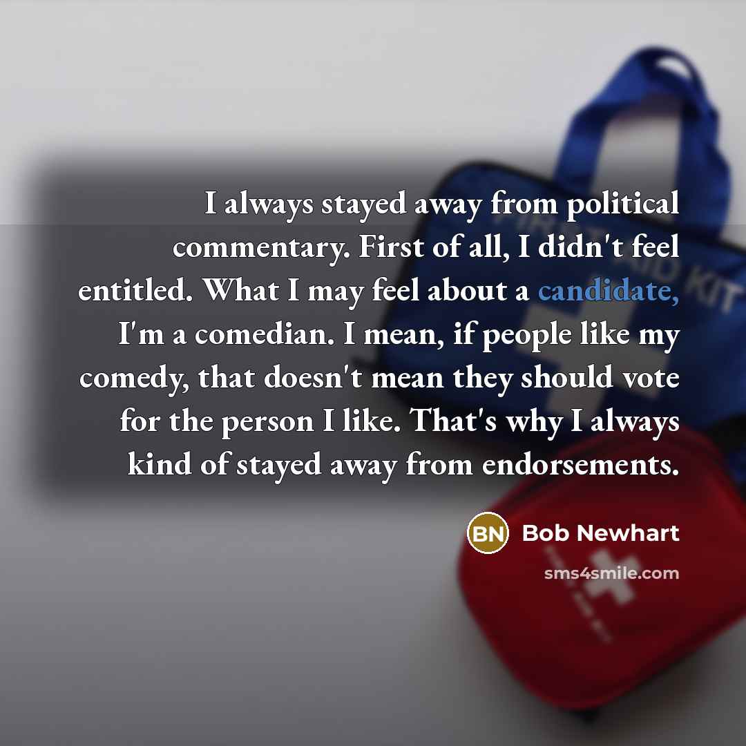 “I always stayed away from political commentary. First of all, I didn't feel entitled. What I may feel about a candidate, I'm a comedian. I mean, if people like my comedy, that doesn't mean they should vote for the person I like. That's why I always kind of stayed away from endorsements.” quote by Bob Newhart
