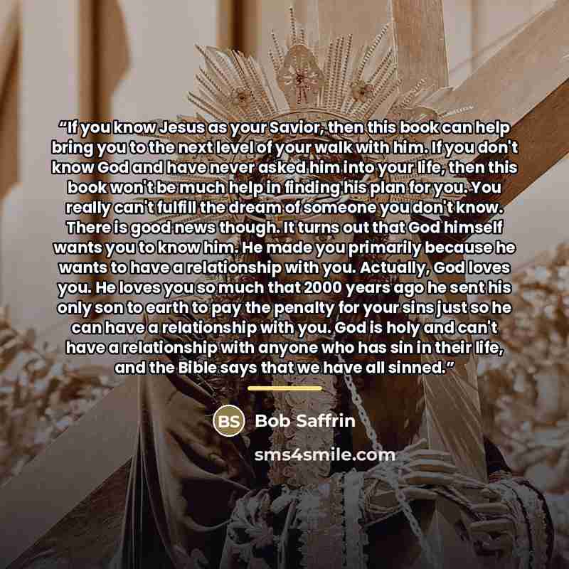 “If you know Jesus as your Savior, then this book can help bring you to the next level of your walk with him. If you don't know God and have never asked him into your life, then this book won't be much help in finding his plan for you. You really can't fulfill the dream of someone you don't know…” quote by Bob Saffrin