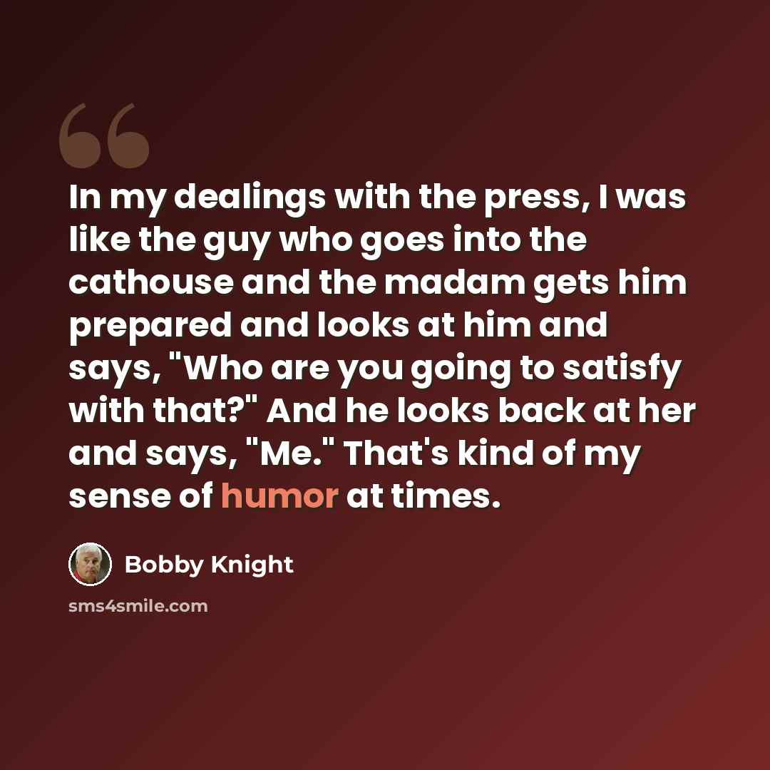 “In my dealings with the press, I was like the guy who goes into the cathouse and the madam gets him prepared and looks at him and says, "Who are you going to satisfy with that?" And he looks back at her and says, "Me." That's kind of my sense of humor at times.” quote by Bobby Knight