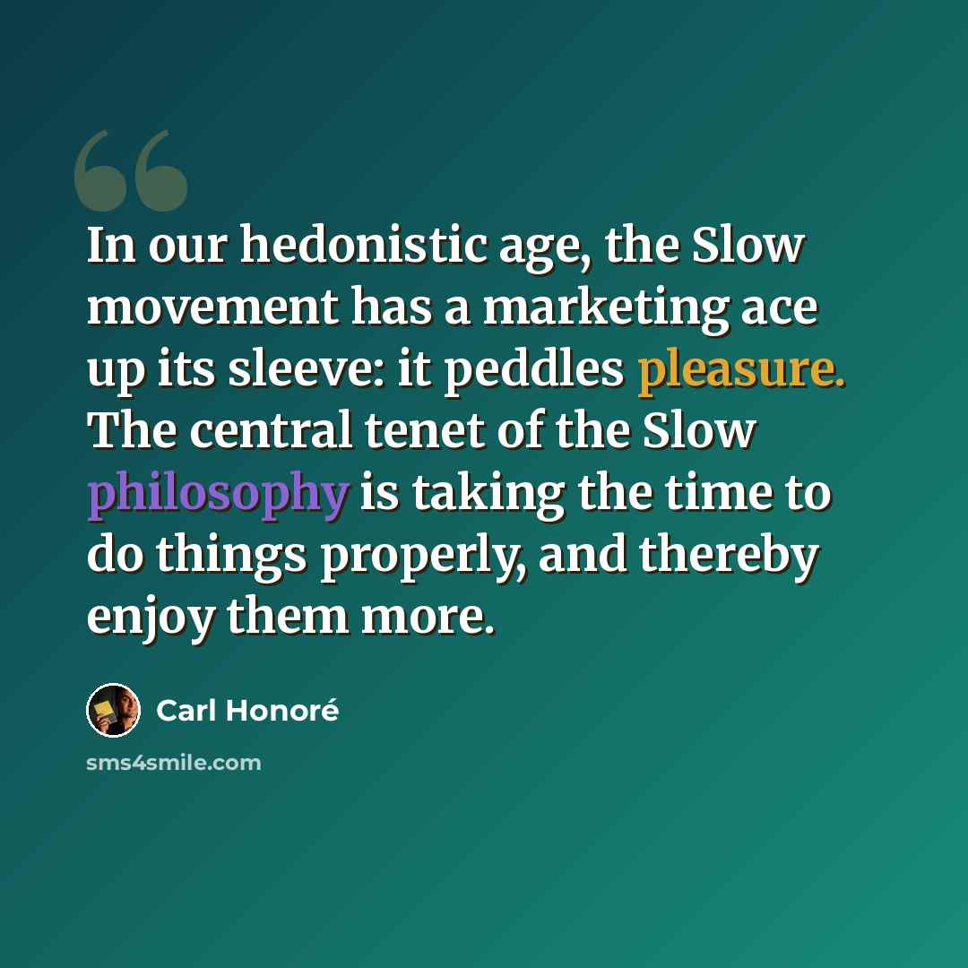 “In our hedonistic age, the Slow movement has a marketing ace up its sleeve: it peddles pleasure. The central tenet of the Slow philosophy is taking the time to do things properly, and thereby enjoy them more.” quote by Carl Honore