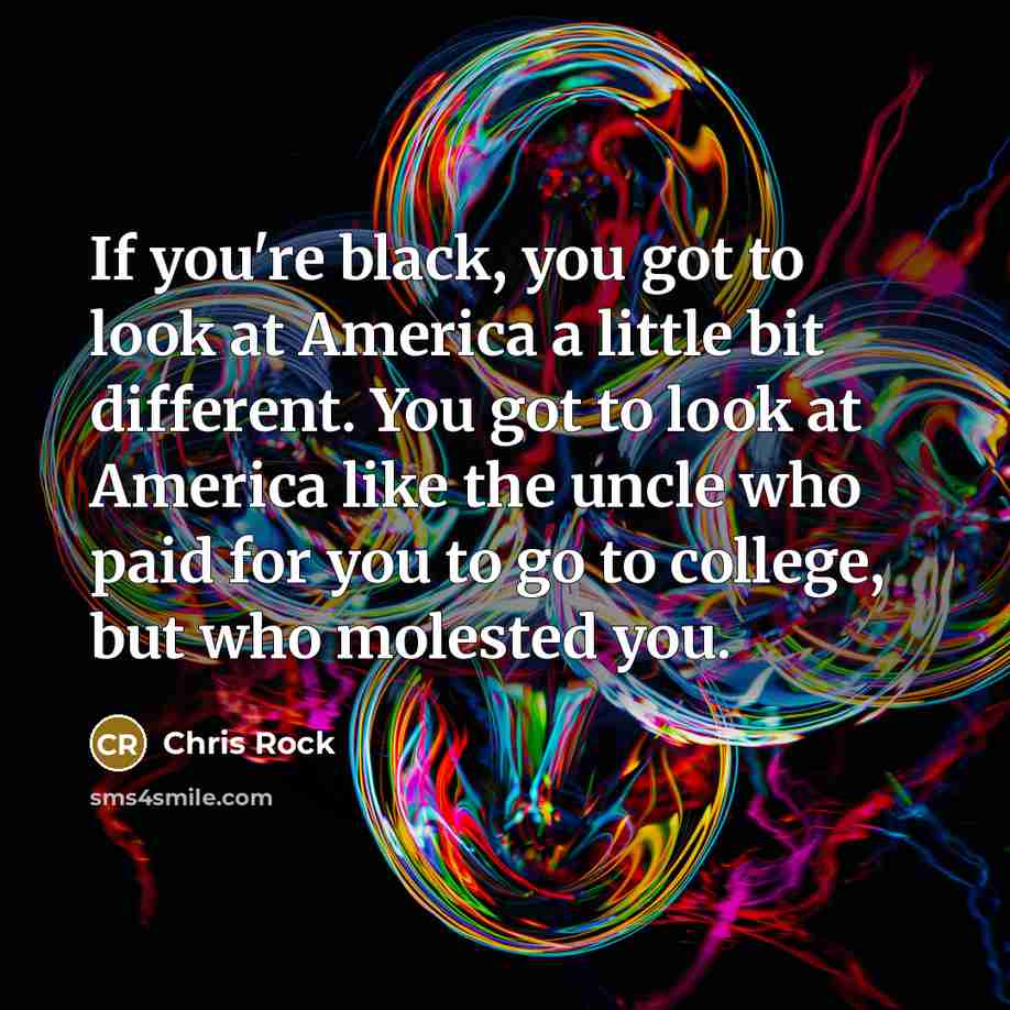 “If you're black, you got to look at America a little bit different. You got to look at America like the uncle who paid for you to go to college, but who molested you.” quote by Chris Rock
