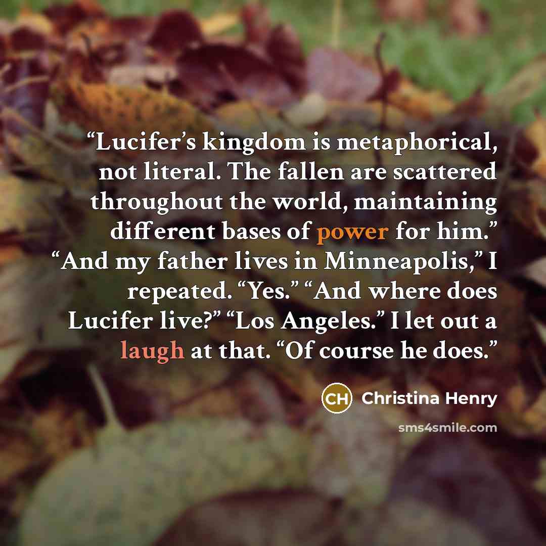 “Lucifer’s kingdom is metaphorical, not literal. The fallen are scattered throughout the world, maintaining different bases of power for him.” “And my father lives in Minneapolis,” I repeated. “Yes.” “And where does Lucifer live?” “Los Angeles.” I let out a laugh at that. “Of course he does.” quote by Christina Henry