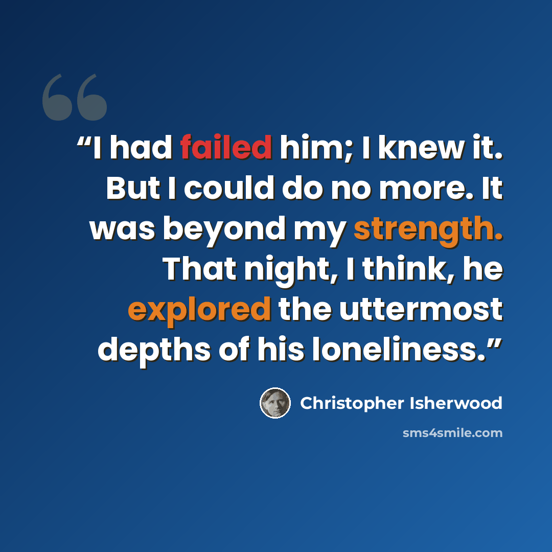 “I had failed him; I knew it. But I could do no more. It was beyond my strength. That night, I think, he explored the uttermost depths of his loneliness.” quote by Christopher Isherwood