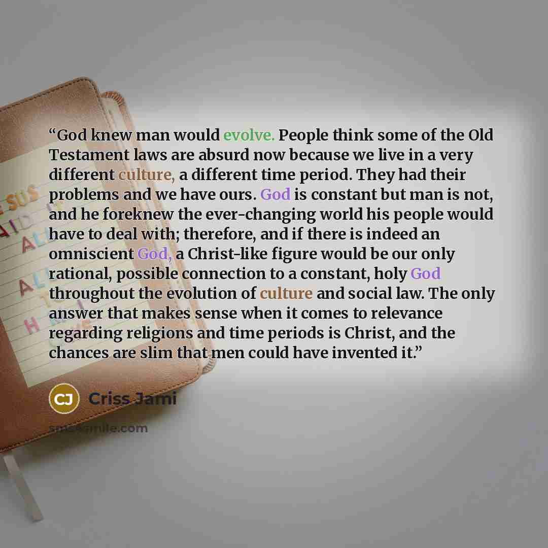 “God knew man would evolve. People think some of the Old Testament laws are absurd now because we live in a very different culture, a different time period. They had their problems and we have ours. God is constant but man is not, and he foreknew the ever-changing world his people would have to…” quote by Criss Jami