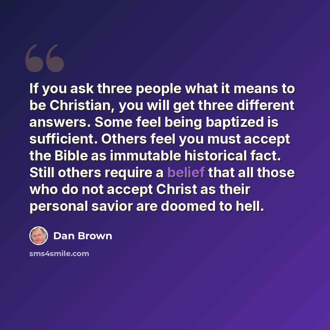 “If you ask three people what it means to be Christian, you will get three different answers. Some feel being baptized is sufficient. Others feel you must accept the Bible as immutable historical fact. Still others require a belief that all those who do not accept Christ as their personal savior…” quote by Dan Brown