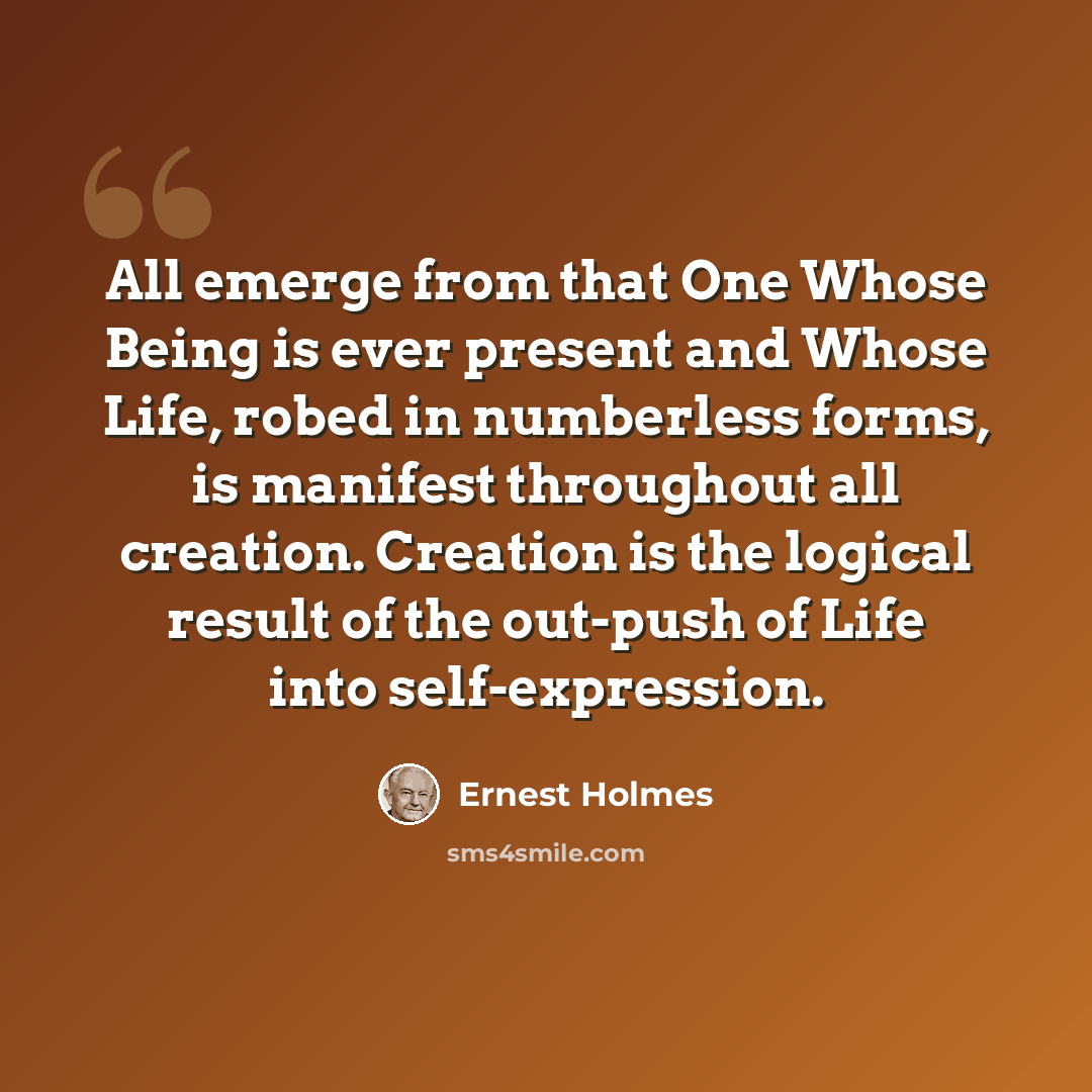 “All emerge from that One Whose Being is ever present and Whose Life, robed in numberless forms, is manifest throughout all creation. Creation is the logical result of the out-push of Life into self-expression.” quote by Ernest Holmes