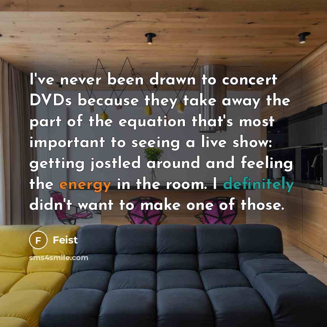 “I've never been drawn to concert DVDs because they take away the part of the equation that's most important to seeing a live show: getting jostled around and feeling the energy in the room. I definitely didn't want to make one of those.” quote by Feist