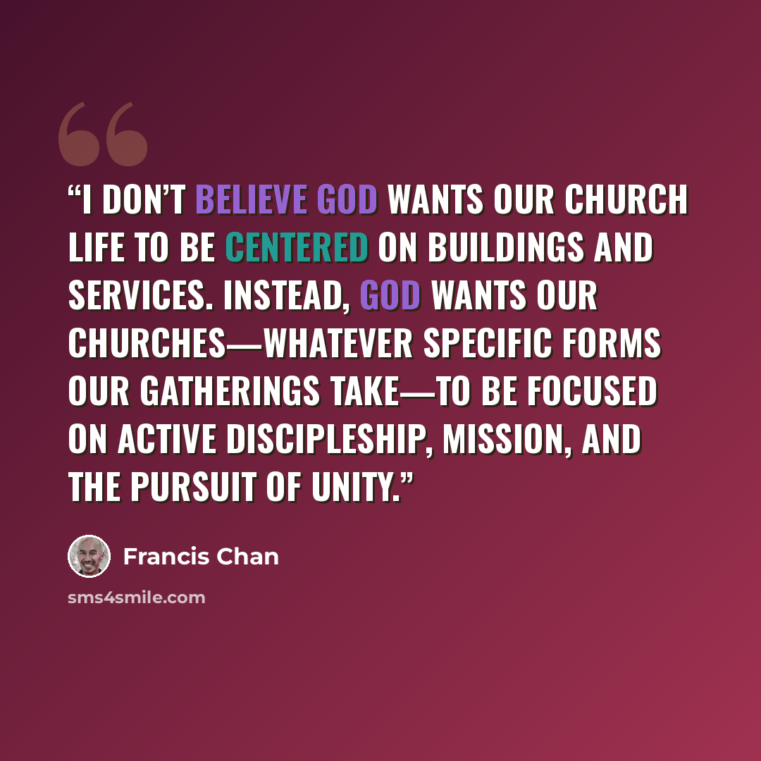 “I don’t believe God wants our church life to be centered on buildings and services. Instead, God wants our churches—whatever specific forms our gatherings take—to be focused on active discipleship, mission, and the pursuit of unity.” quote by Francis Chan