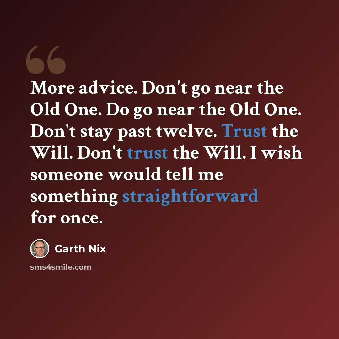 “More advice. Don't go near the Old One. Do go near the Old One. Don't stay past twelve. Trust the Will. Don't trust the Will. I wish someone would tell me something straightforward for once.” quote by Garth Nix