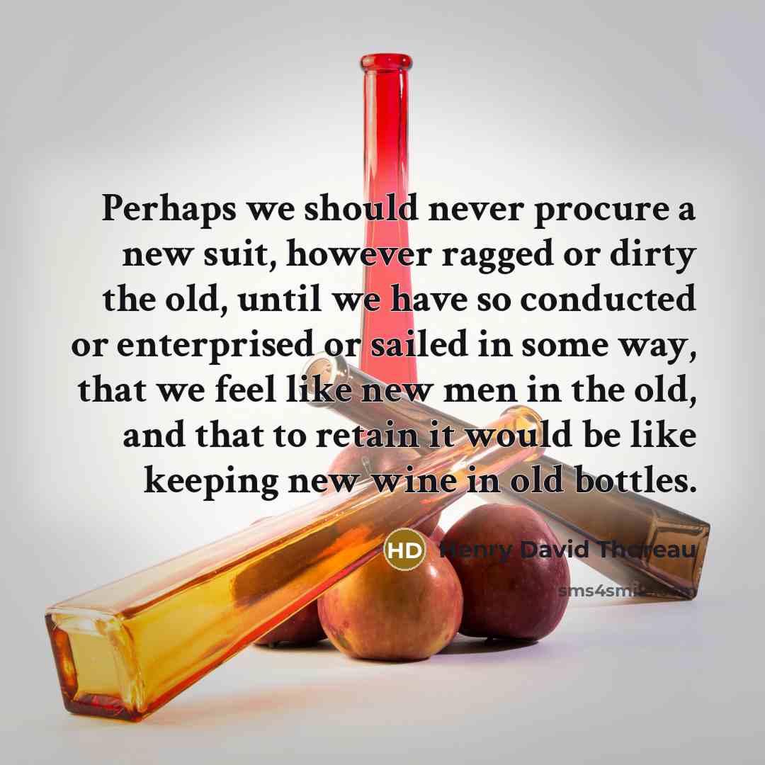 “Perhaps we should never procure a new suit, however ragged or dirty the old, until we have so conducted or enterprised or sailed in some way, that we feel like new men in the old, and that to retain it would be like keeping new wine in old bottles.” quote by Henry David Thoreau