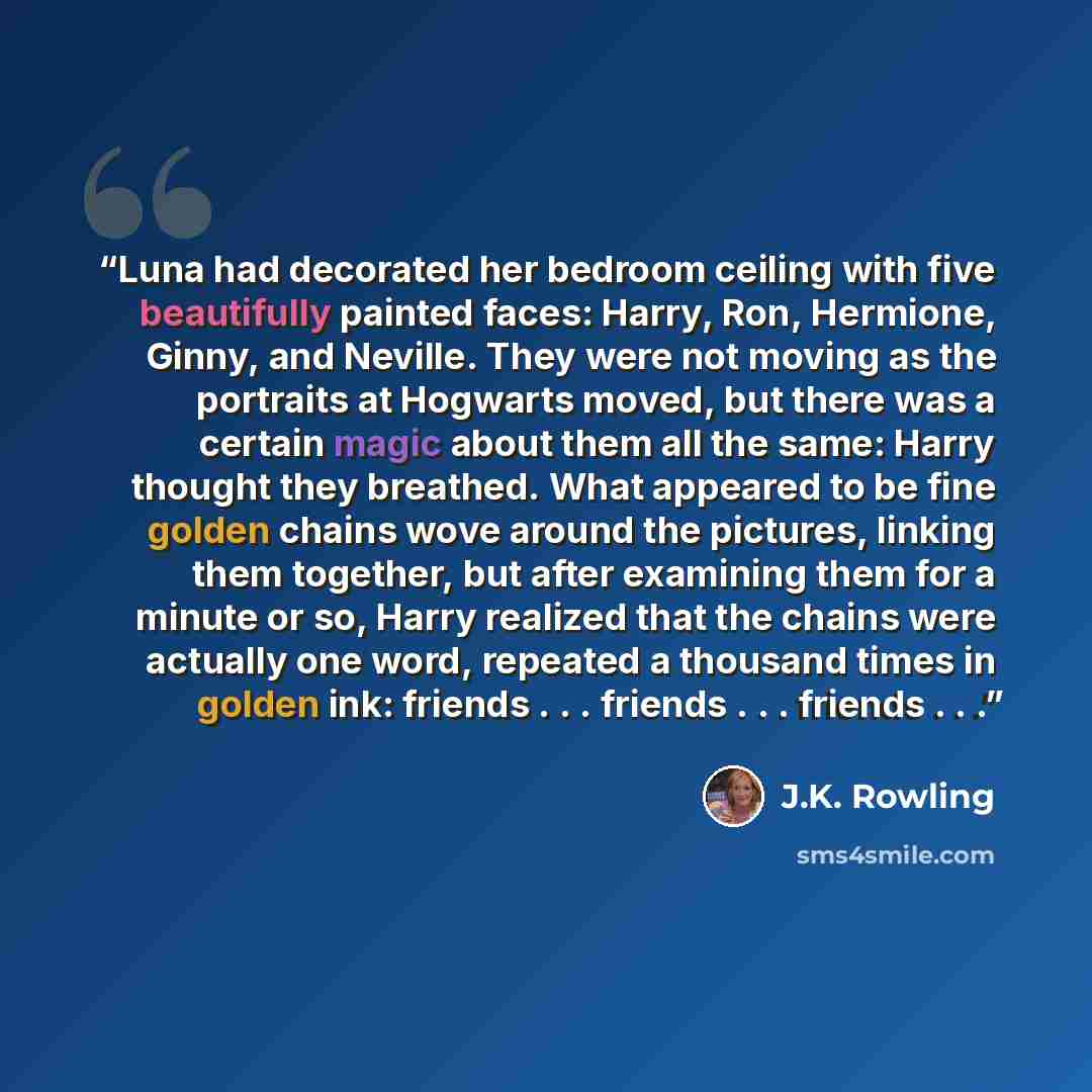 “Luna had decorated her bedroom ceiling with five beautifully painted faces: Harry, Ron, Hermione, Ginny, and Neville. They were not moving as the portraits at Hogwarts moved, but there was a certain magic about them all the same: Harry thought they breathed. What appeared to be fine golden chains…” quote by J.K. Rowling