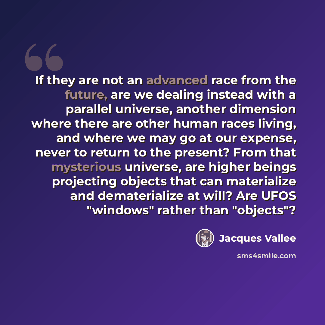 “If they are not an advanced race from the future, are we dealing instead with a parallel universe, another dimension where there are other human races living, and where we may go at our expense, never to return to the present? From that mysterious universe, are higher beings projecting objects…” quote by Jacques Vallee