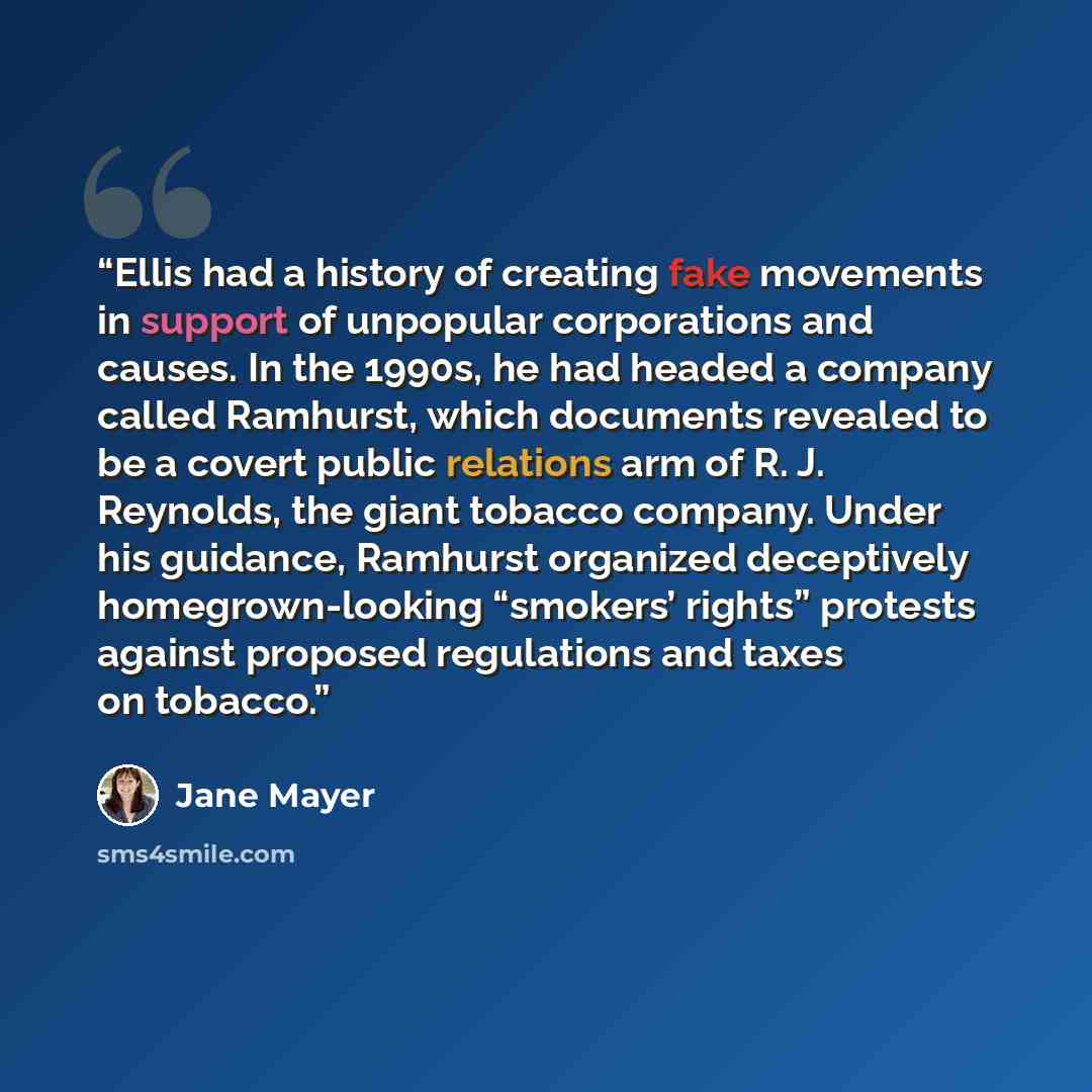 “Ellis had a history of creating fake movements in support of unpopular corporations and causes. In the 1990s, he had headed a company called Ramhurst, which documents revealed to be a covert public relations arm of R. J. Reynolds, the giant tobacco company. Under his guidance, Ramhurst organized…” quote by Jane Mayer