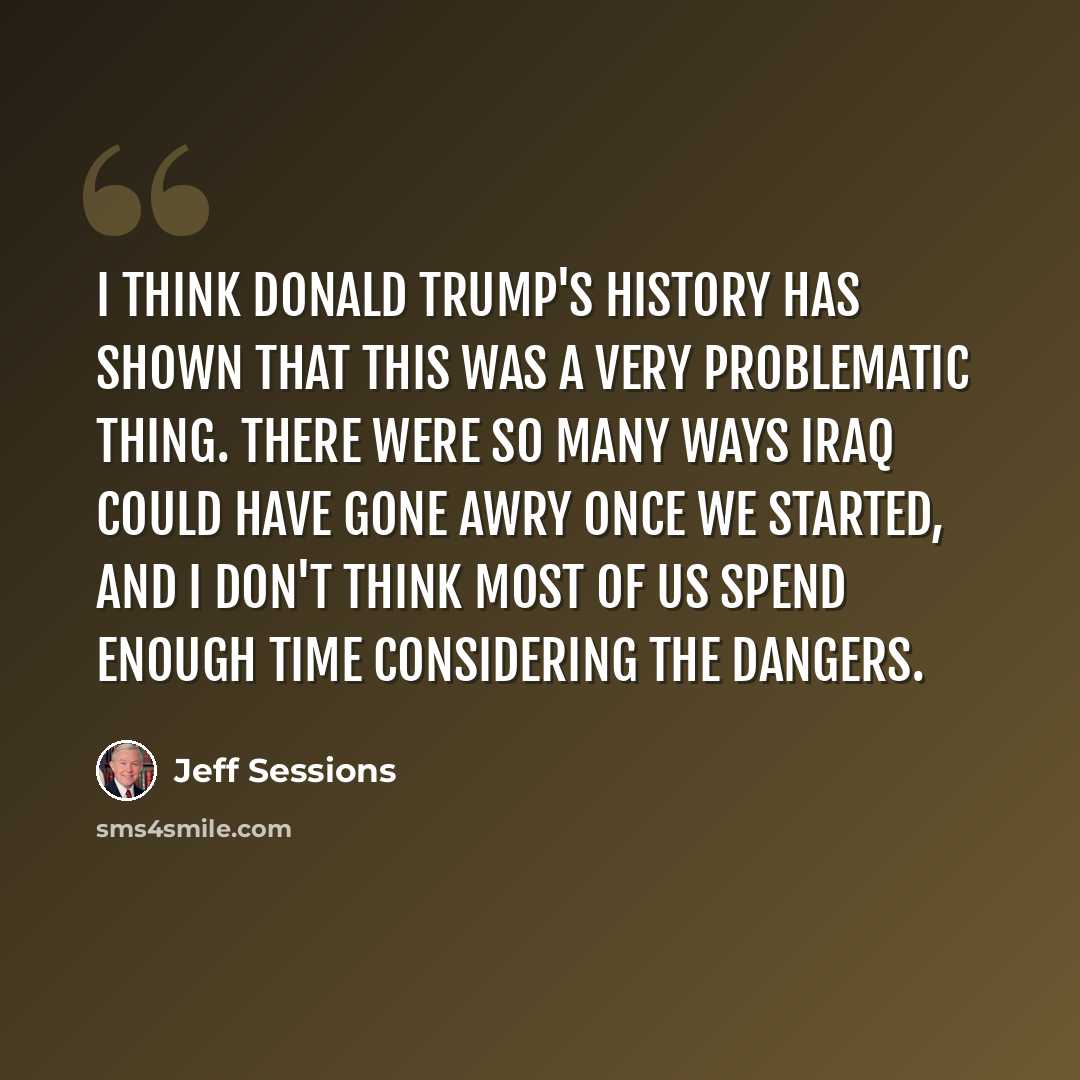 “I think Donald Trump's history has shown that this was a very problematic thing. There were so many ways Iraq could have gone awry once we started, and I don't think most of us spend enough time considering the dangers.” quote by Jeff Sessions