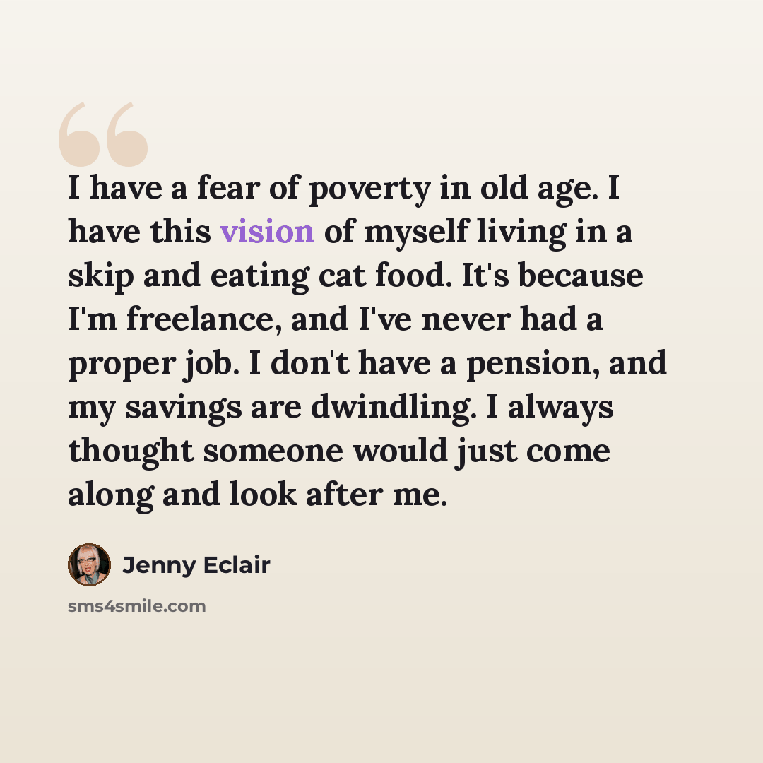 “I have a fear of poverty in old age. I have this vision of myself living in a skip and eating cat food. It's because I'm freelance, and I've never had a proper job. I don't have a pension, and my savings are dwindling. I always thought someone would just come along and look after me.” quote by Jenny Eclair