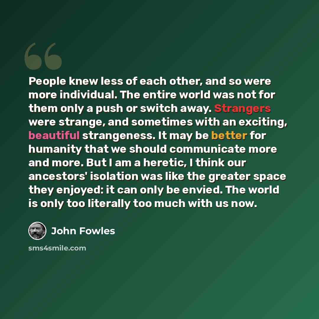 “People knew less of each other, and so were more individual. The entire world was not for them only a push or switch away. Strangers were strange, and sometimes with an exciting, beautiful strangeness. It may be better for humanity that we should communicate more and more. But I am a heretic, I…” quote by John Fowles