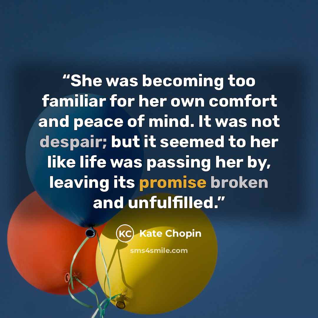 “She was becoming too familiar for her own comfort and peace of mind. It was not despair; but it seemed to her like life was passing her by, leaving its promise broken and unfulfilled.” quote by Kate Chopin