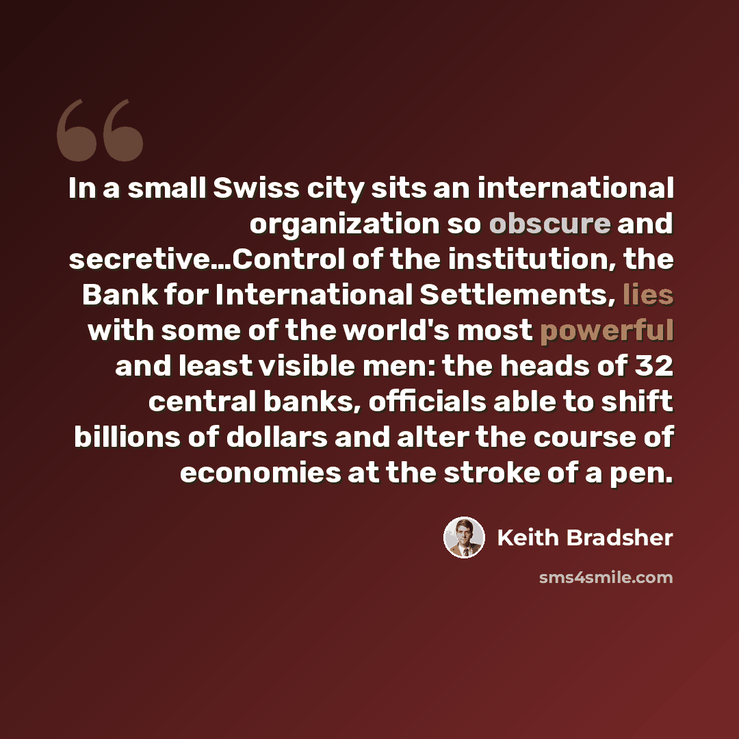 “In a small Swiss city sits an international organization so obscure and secretive…Control of the institution, the Bank for International Settlements, lies with some of the world's most powerful and least visible men: the heads of 32 central banks, officials able to shift billions of dollars and…” quote by Keith Bradsher
