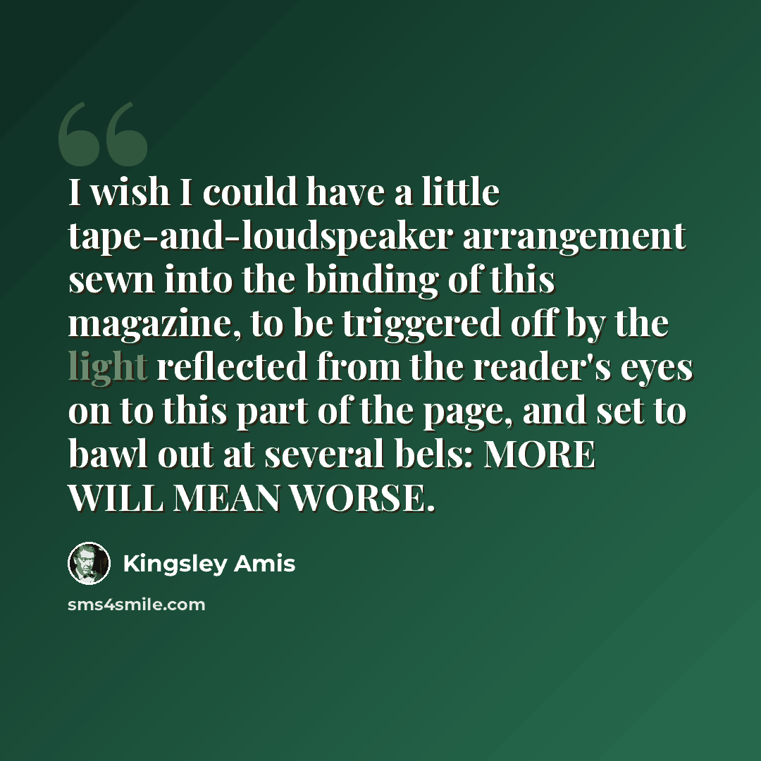 “I wish I could have a little tape-and-loudspeaker arrangement sewn into the binding of this magazine, to be triggered off by the light reflected from the reader's eyes on to this part of the page, and set to bawl out at several bels: MORE WILL MEAN WORSE.” quote by Kingsley Amis