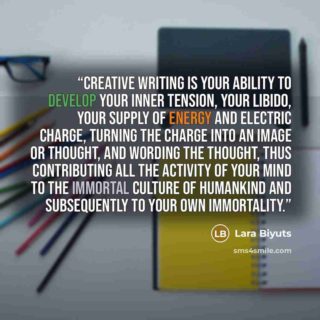 “Creative writing is your ability to develop your inner tension, your libido, your supply of energy and electric charge, turning the charge into an image or thought, and wording the thought, thus contributing all the activity of your mind to the immortal culture of humankind and subsequently to…” quote by Lara Biyuts
