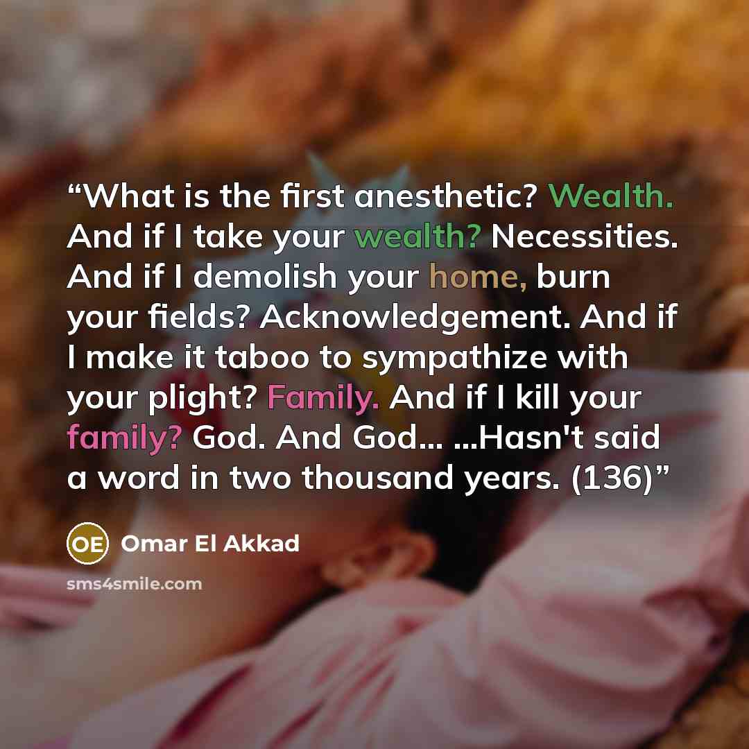“What is the first anesthetic? Wealth. And if I take your wealth? Necessities. And if I demolish your home, burn your fields? Acknowledgement. And if I make it taboo to sympathize with your plight? Family. And if I kill your family? God. And God... ...Hasn't said a word in two thousand years. (136)” quote by Omar El Akkad