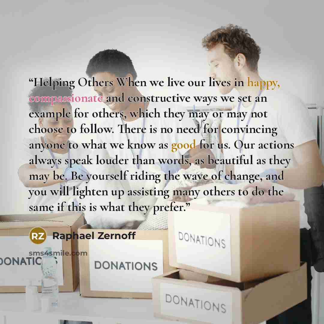 “Helping Others When we live our lives in happy, compassionate and constructive ways we set an example for others, which they may or may not choose to follow. There is no need for convincing anyone to what we know as good for us. Our actions always speak louder than words, as beautiful as they may…” quote by Raphael Zernoff