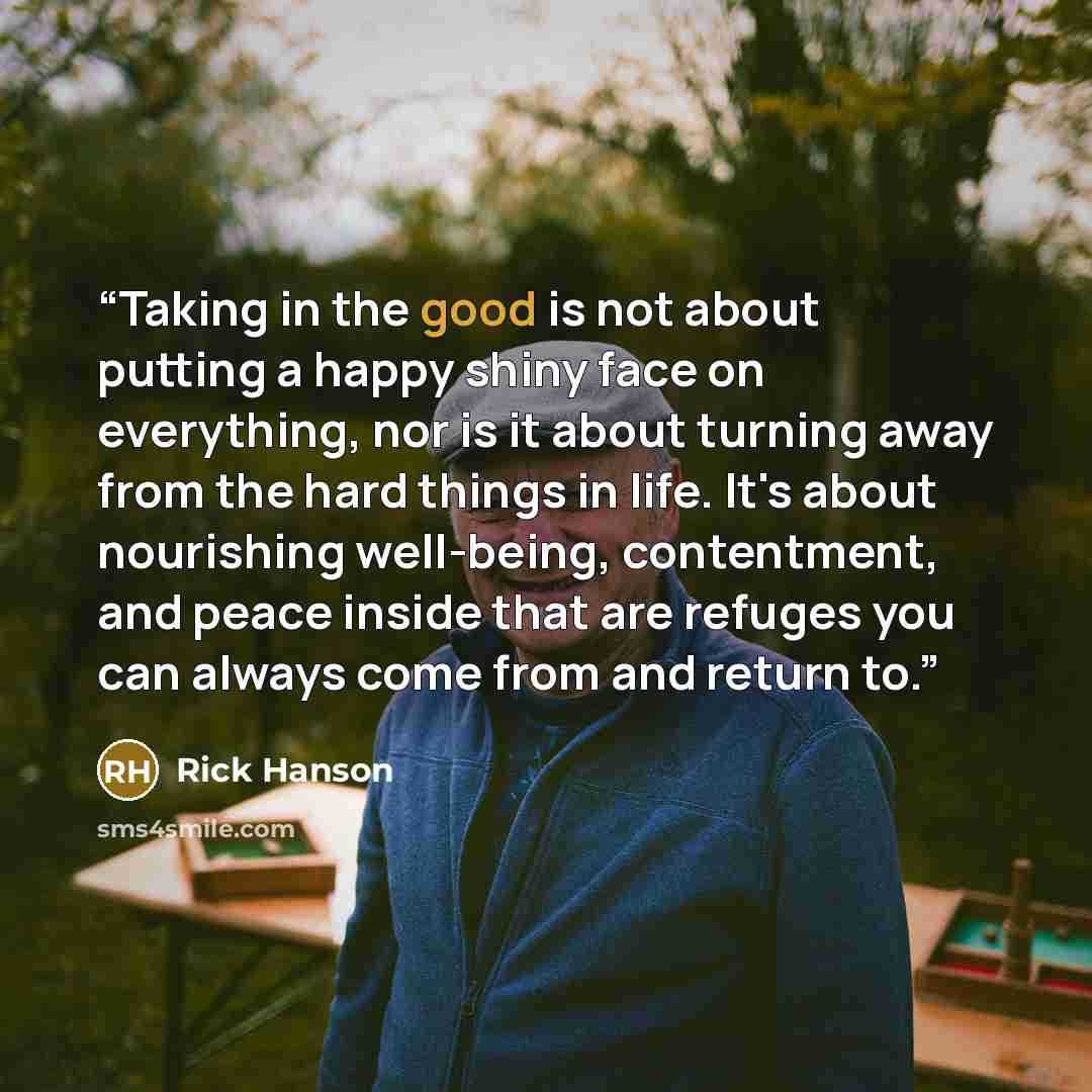 “Taking in the good is not about putting a happy shiny face on everything, nor is it about turning away from the hard things in life. It's about nourishing well-being, contentment, and peace inside that are refuges you can always come from and return to.” quote by Rick Hanson