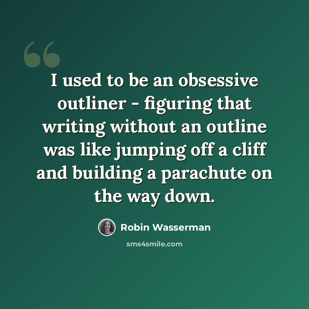“I used to be an obsessive outliner - figuring that writing without an outline was like jumping off a cliff and building a parachute on the way down.” quote by Robin Wasserman