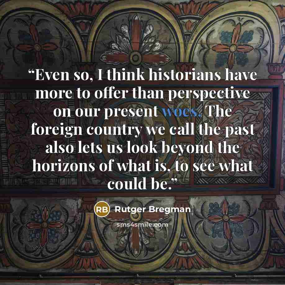 “Even so, I think historians have more to offer than perspective on our present woes. The foreign country we call the past also lets us look beyond the horizons of what is, to see what could be.” quote by Rutger Bregman