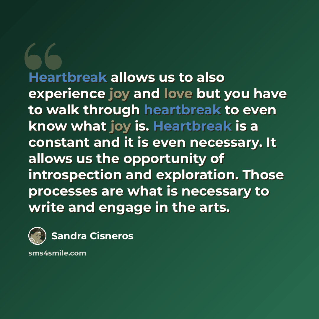 “Heartbreak allows us to also experience joy and love but you have to walk through heartbreak to even know what joy is. Heartbreak is a constant and it is even necessary. It allows us the opportunity of introspection and exploration. Those processes are what is necessary to write and engage in the…” quote by Sandra Cisneros