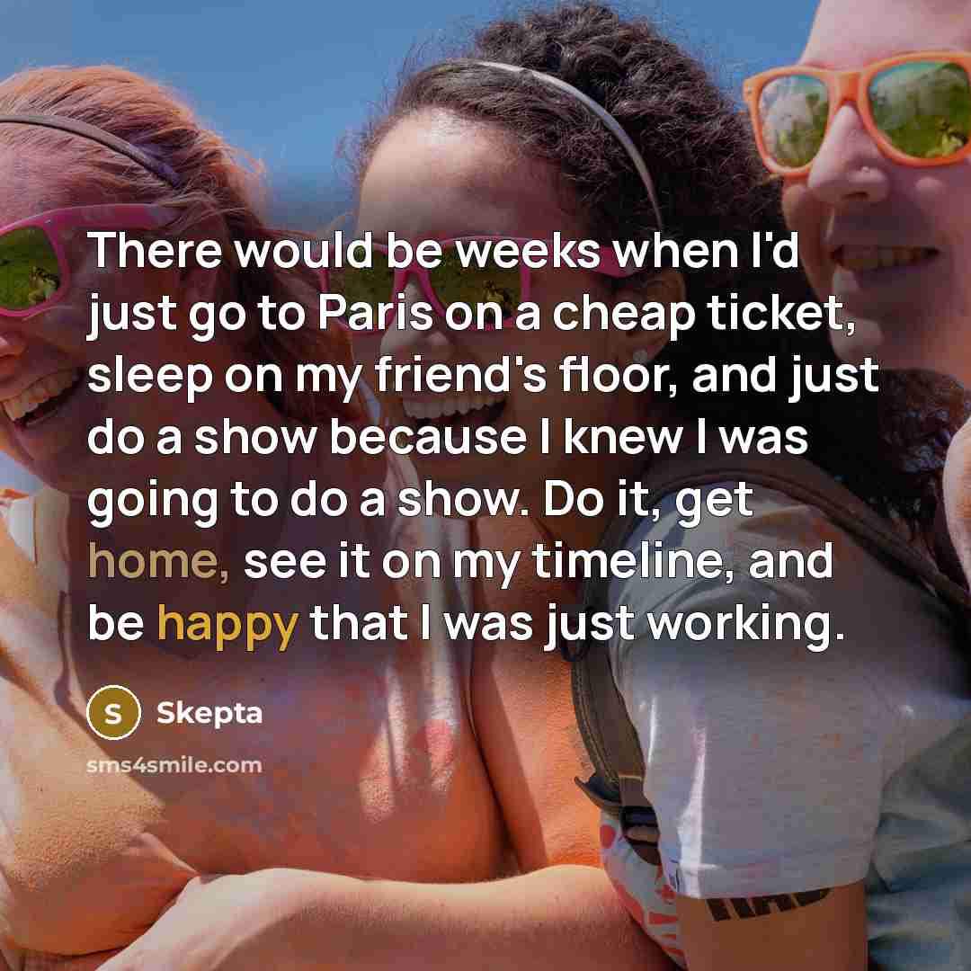 “There would be weeks when I'd just go to Paris on a cheap ticket, sleep on my friend's floor, and just do a show because I knew I was going to do a show. Do it, get home, see it on my timeline, and be happy that I was just working.” quote by Skepta